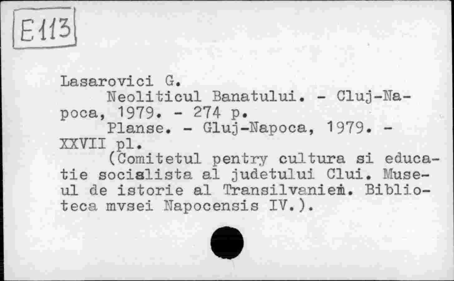 ﻿Lasarovici G.
Neoliticul Banatului. - Cluj-Na-poca, 1979. - 274 p.
Planse. - Gluj-Napoca, 1979. -XXVII pl.
(Comitetul pentry cultura si educa-tie socialists al judetului Clui. Muse-ul de istorie al Transilvaniem. Biblio-teca mvsei Napocensis IV.).